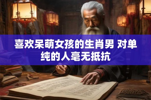 喜欢呆萌女孩的生肖男 对单纯的人毫无抵抗