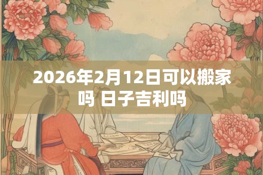 2026年2月12日可以搬家吗 日子吉利吗 2026年2月12日可以搬家吗 日子吉利吗