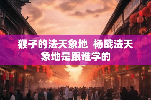 猴子的法天象地  杨戬法天象地是跟谁学的