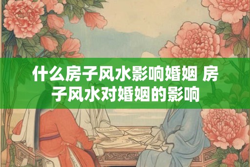 什么房子风水影响婚姻 房子风水对婚姻的影响
