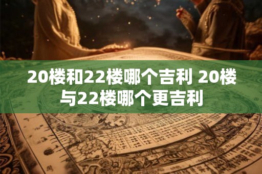 20楼和22楼哪个吉利 20楼与22楼哪个更吉利