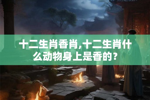 十二生肖香肖,十二生肖什么动物身上是香的？