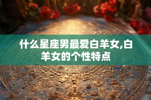 什么星座男最爱白羊女,白羊女的个性特点