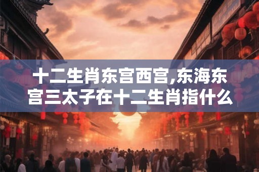 十二生肖东宫西宫,东海东宫三太子在十二生肖指什么