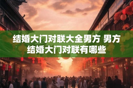 结婚大门对联大全男方 男方结婚大门对联有哪些 结婚大门对联大全男方 男方结婚大门对联有哪些