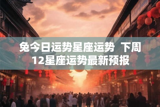 兔今日运势星座运势  下周12星座运势最新预报