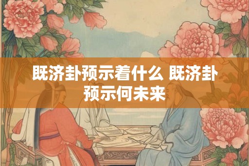 既济卦预示着什么 既济卦预示何未来 既济卦预示着什么 既济卦预示何未来