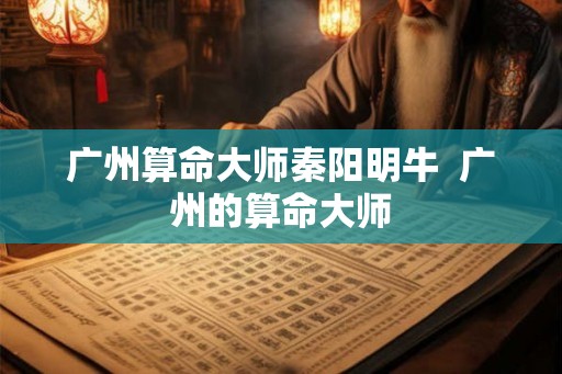 广州算命大师秦阳明牛  广州的算命大师