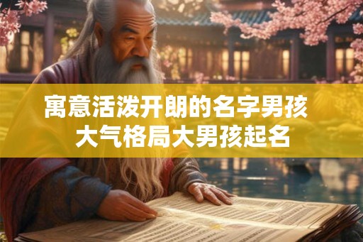 寓意活泼开朗的名字男孩 大气格局大男孩起名 寓意活泼开朗的名字男孩 大气格局大男孩起名