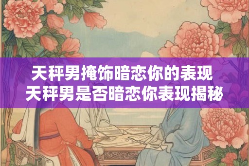 天秤男掩饰暗恋你的表现 天秤男是否暗恋你表现揭秘 天秤男掩饰暗恋你的表现 天秤男是否暗恋你表现揭秘