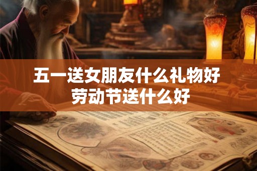 五一送女朋友什么礼物好  劳动节送什么好