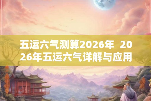 五运六气测算2026年  2026年五运六气详解与应用