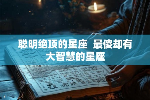 聪明绝顶的星座 最傻却有大智慧的星座 聪明绝顶的星座 最傻却有大智慧的星座