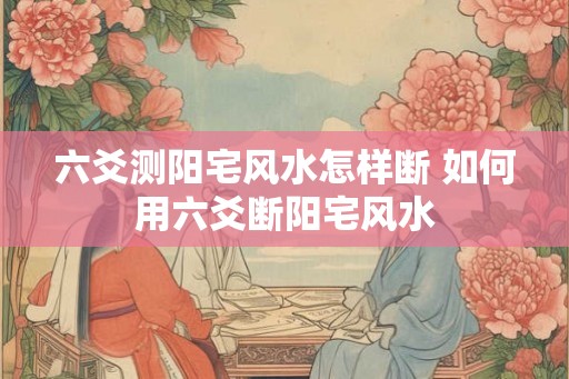 六爻测阳宅风水怎样断 如何用六爻断阳宅风水
