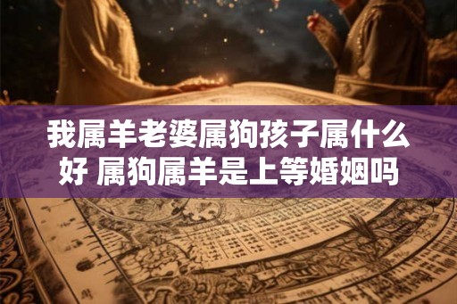 我属羊老婆属狗孩子属什么好 属狗属羊是上等婚姻吗