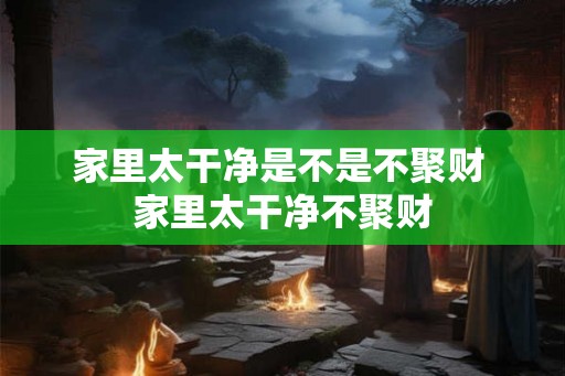 家里太干净是不是不聚财 家里太干净不聚财 家里太干净是不是不聚财 家里太干净不聚财