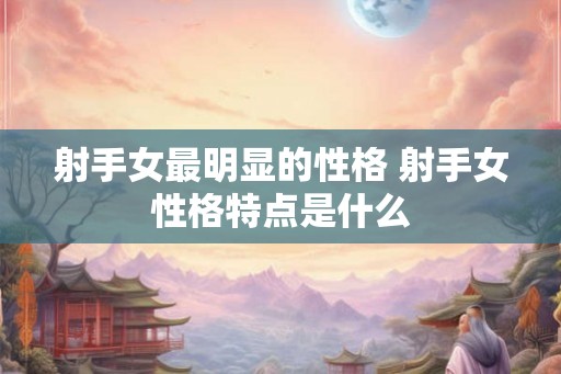 射手女最明显的性格 射手女性格特点是什么 射手女最明显的性格 射手女性格特点是什么