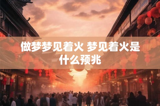 做梦梦见着火 梦见着火是什么预兆 做梦梦见着火 梦见着火是什么预兆