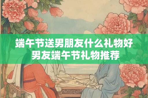 端午节送男朋友什么礼物好 男友端午节礼物推荐