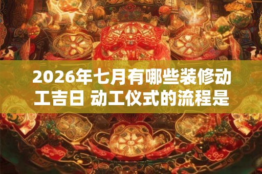 2026年七月有哪些装修动工吉日 动工仪式的流程是什么 2026年七月有哪些装修动工吉日 动工仪式的流程是什么