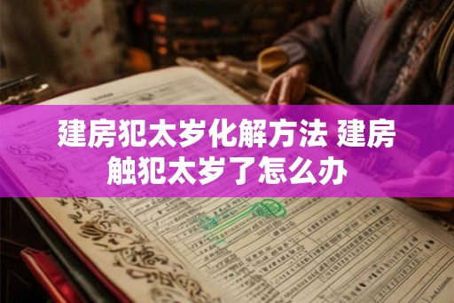 建房犯太岁化解方法 建房触犯太岁了怎么办