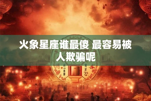 火象星座谁最傻 最容易被人欺骗呢