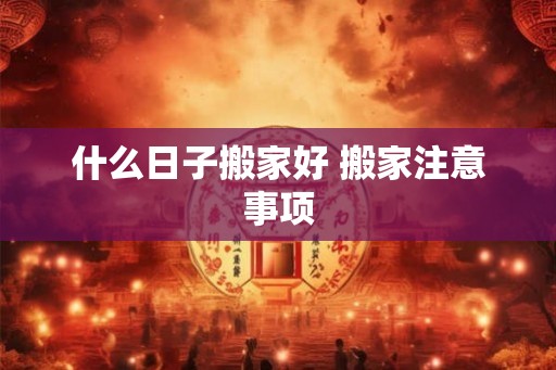 什么日子搬家好 搬家注意事项 什么日子搬家好 搬家注意事项