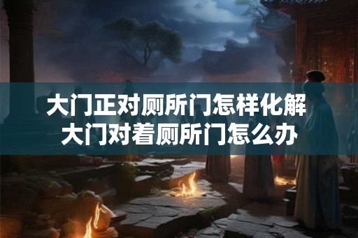 大门正对厕所门怎样化解 大门对着厕所门怎么办