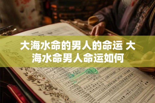 大海水命的男人的命运 大海水命男人命运如何 大海水命的男人的命运 大海水命男人命运如何
