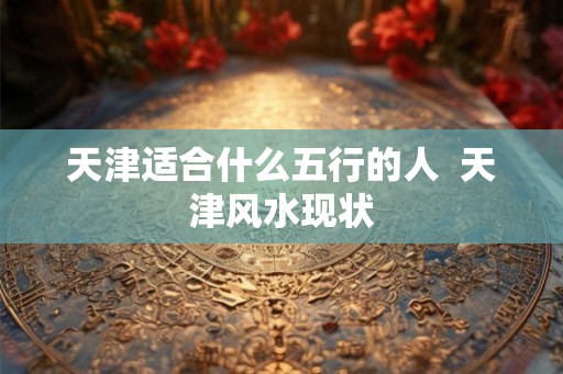天津适合什么五行的人  天津风水现状