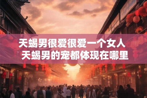 天蝎男很爱很爱一个女人  天蝎男的宠都体现在哪里