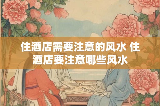 住酒店需要注意的风水 住酒店要注意哪些风水