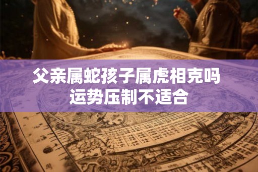 父亲属蛇孩子属虎相克吗 运势压制不适合 父亲属蛇孩子属虎相克吗 运势压制不适合