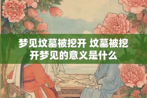 梦见坟墓被挖开 坟墓被挖开梦见的意义是什么 梦见坟墓被挖开 坟墓被挖开梦见的意义是什么