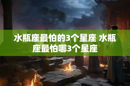 水瓶座最怕的3个星座 水瓶座最怕哪3个星座 水瓶座最怕的3个星座 水瓶座最怕哪3个星座