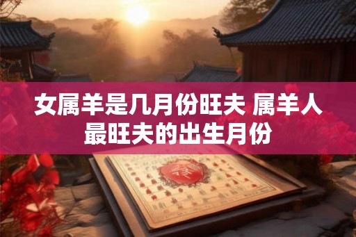 女属羊是几月份旺夫 属羊人最旺夫的出生月份 女属羊是几月份旺夫 属羊人最旺夫的出生月份
