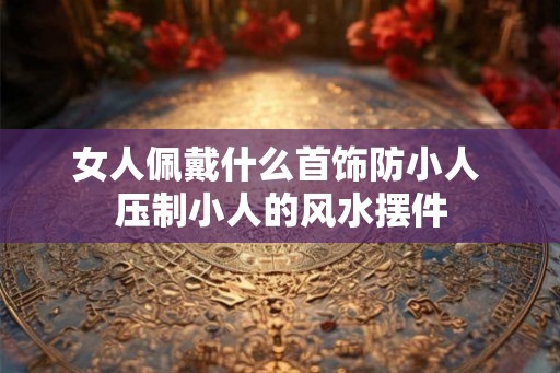 女人佩戴什么首饰防小人 压制小人的风水摆件 女人佩戴什么首饰防小人 压制小人的风水摆件