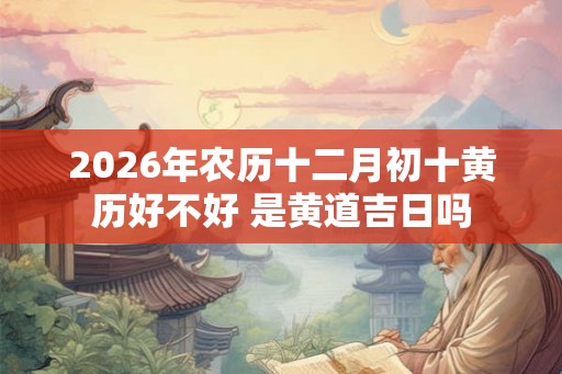 2026年农历十二月初十黄历好不好 是黄道吉日吗