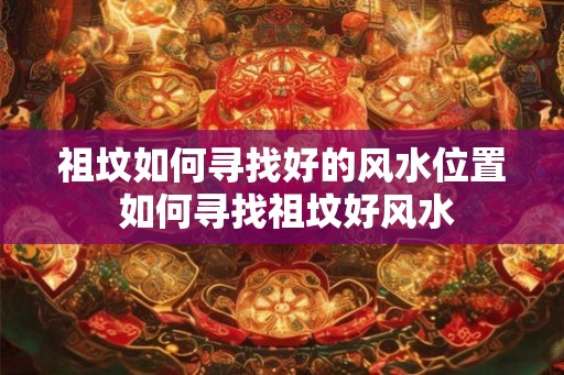 祖坟如何寻找好的风水位置 如何寻找祖坟好风水