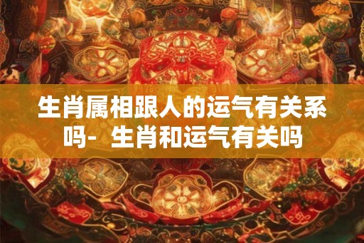 生肖属相跟人的运气有关系吗- 生肖和运气有关吗 生肖属相跟人的运气有关系吗- 生肖和运气有关吗
