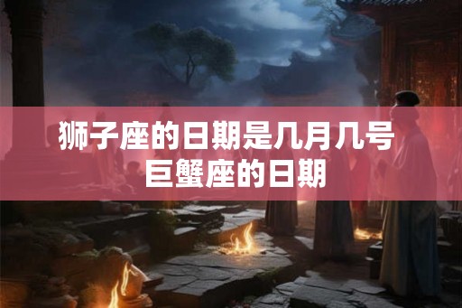 狮子座的日期是几月几号 巨蟹座的日期 狮子座的日期是几月几号 巨蟹座的日期