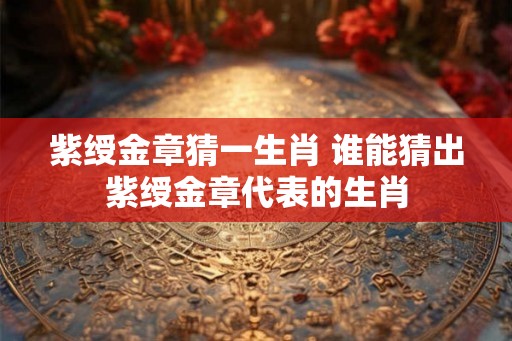 紫绶金章猜一生肖 谁能猜出紫绶金章代表的生肖 紫绶金章猜一生肖 谁能猜出紫绶金章代表的生肖