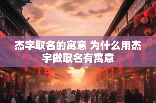 杰字取名的寓意 为什么用杰字做取名有寓意 杰字取名的寓意 为什么用杰字做取名有寓意