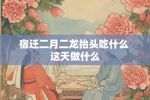 宿迁二月二龙抬头吃什么 这天做什么
