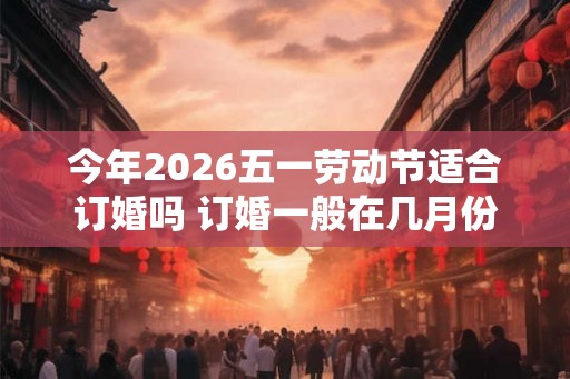 今年2026五一劳动节适合订婚吗 订婚一般在几月份 今年2026五一劳动节适合订婚吗 订婚一般在几月份
