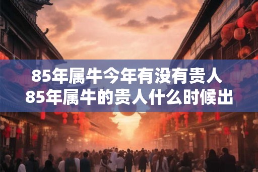 85年属牛今年有没有贵人 85年属牛的贵人什么时候出现