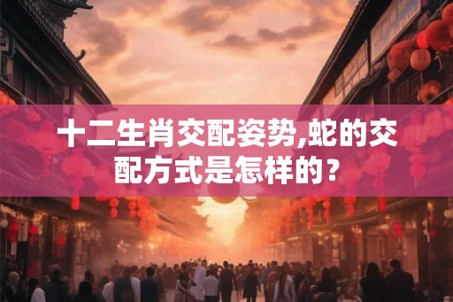 十二生肖交配姿势,蛇的交配方式是怎样的？