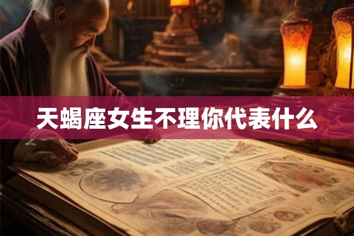天蝎座女生不理你代表什么 天蝎座女生不理你代表什么