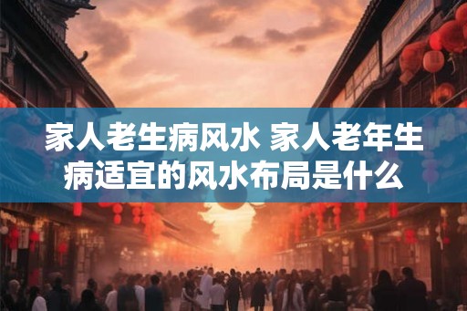 家人老生病风水 家人老年生病适宜的风水布局是什么