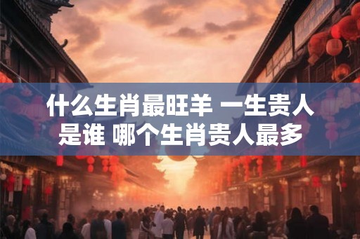 什么生肖最旺羊 一生贵人是谁 哪个生肖贵人最多 什么生肖最旺羊 一生贵人是谁 哪个生肖贵人最多